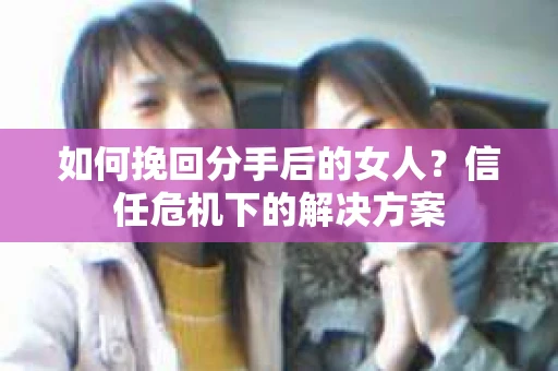 如何挽回分手后的女人?信任危机下的解决方案 如何挽回分手后的女人?信任危机下的解决方案