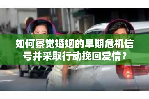 如何察觉婚姻的早期危机信号并采取行动挽回爱情？
