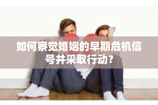 如何察觉婚姻的早期危机信号并采取行动？