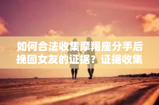 如何合法收集摩羯座分手后挽回女友的证据？证据收集策略与法律风险防范