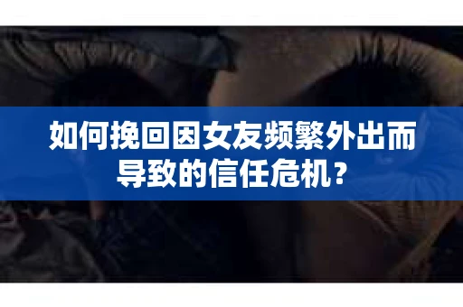 如何挽回因女友频繁外出而导致的信任危机？