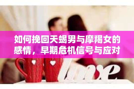 如何挽回天蝎男与摩羯女的感情，早期危机信号与应对策略