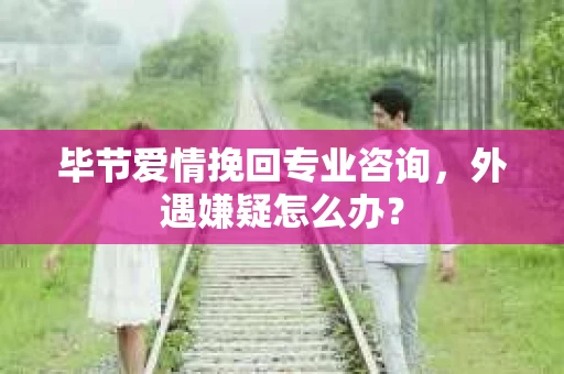 毕节爱情挽回专业咨询，外遇嫌疑怎么办？