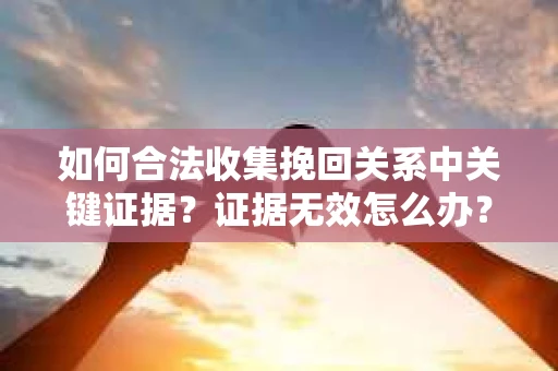 如何合法收集挽回关系中关键证据?证据无效怎么办? 如何合法收集挽回关系中关键证据?证据无效怎么办?