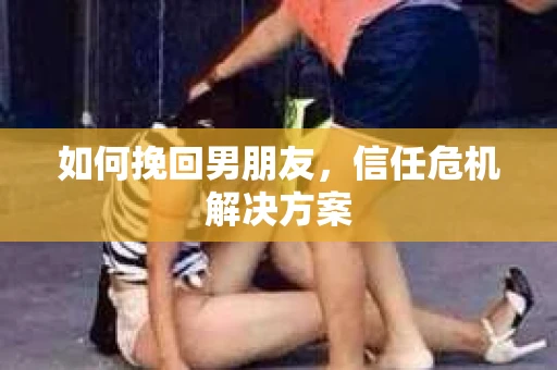 如何挽回男朋友,信任危机解决方案 如何挽回男朋友,信任危机解决方案