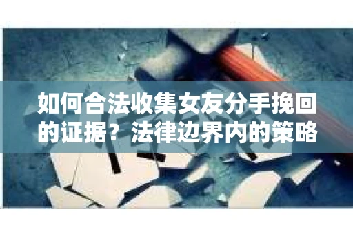 如何合法收集女友分手挽回的证据？法律边界内的策略与技巧