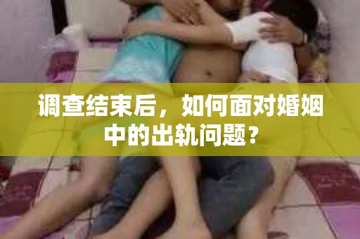 调查结束后,如何面对婚姻中的出轨问题? 调查结束后,如何面对婚姻中的出轨问题?