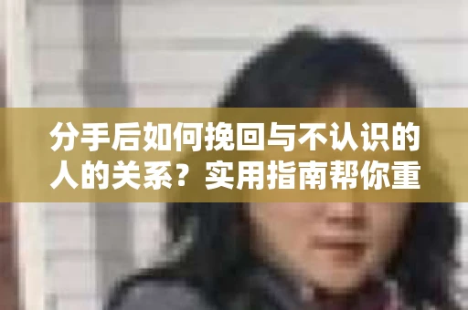 分手后如何挽回与不认识的人的关系?实用指南帮你重拾失去的联结 分手后如何挽回与不认识的人的关系?实用指南帮你重拾失去的联结