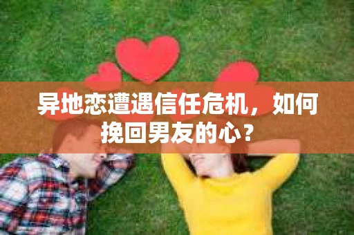 异地恋遭遇信任危机，如何挽回男友的心？