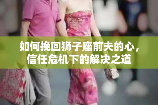 如何挽回狮子座前夫的心，信任危机下的解决之道