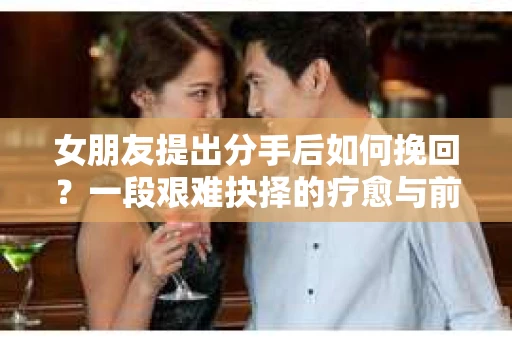 女朋友提出分手后如何挽回？一段艰难抉择的疗愈与前行之路