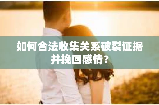 如何合法收集关系破裂证据并挽回感情？