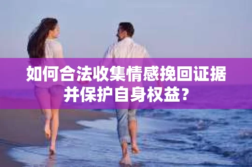 如何合法收集情感挽回证据并保护自身权益? 如何合法收集情感挽回证据并保护自身权益?