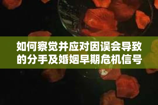 如何察觉并应对因误会导致的分手及婚姻早期危机信号？