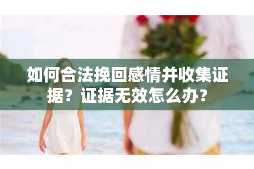 如何合法挽回感情并收集证据？证据无效怎么办？