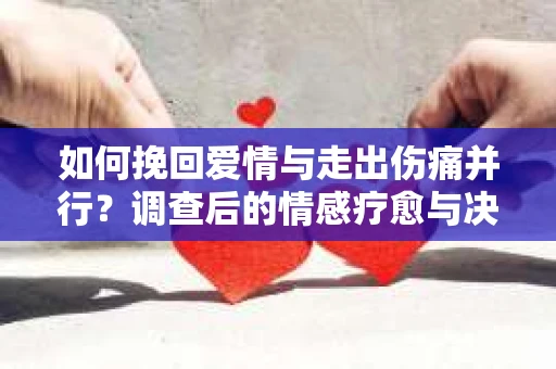 如何挽回爱情与走出伤痛并行？调查后的情感疗愈与决策指南