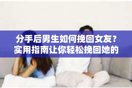 分手后男生如何挽回女友？实用指南让你轻松挽回她的心