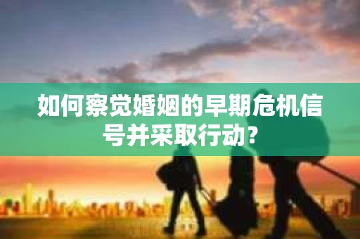 如何察觉婚姻的早期危机信号并采取行动？