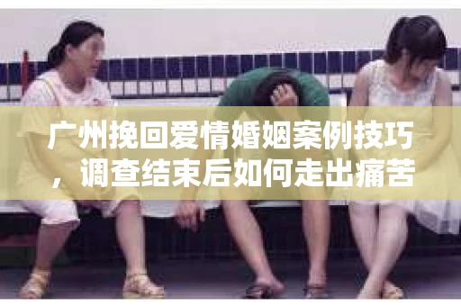 广州挽回爱情婚姻案例技巧，调查结束后如何走出痛苦并做出明智决策？