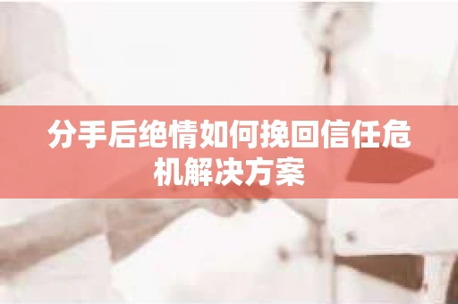 分手后绝情如何挽回信任危机解决方案
