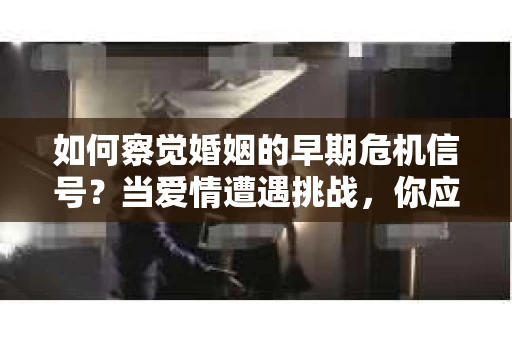 如何察觉婚姻的早期危机信号？当爱情遭遇挑战，你应该怎么办？