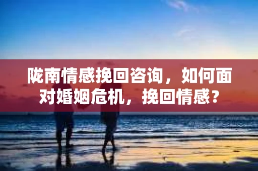 陇南情感挽回咨询，如何面对婚姻危机，挽回情感？