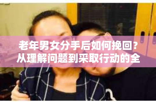 老年男女分手后如何挽回？从理解问题到采取行动的全面指南
