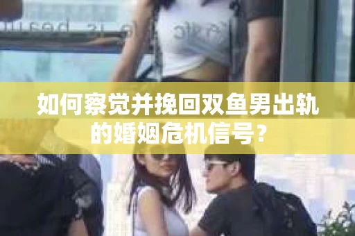 如何察觉并挽回双鱼男出轨的婚姻危机信号？