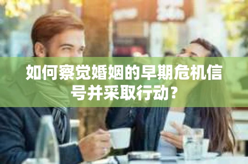 如何察觉婚姻的早期危机信号并采取行动？