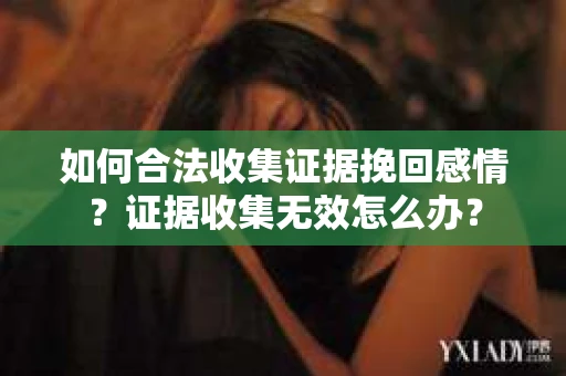 如何合法收集证据挽回感情？证据收集无效怎么办？