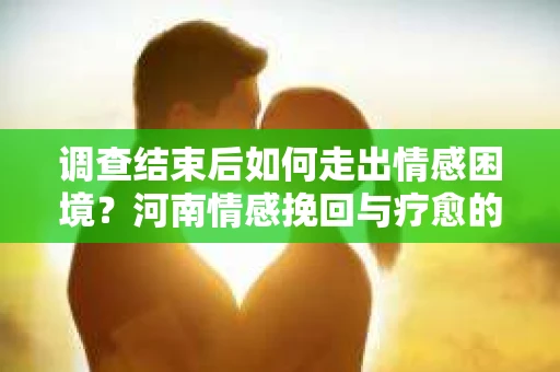 调查结束后如何走出情感困境？河南情感挽回与疗愈的实用方法