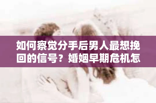 如何察觉分手后男人最想挽回的信号？婚姻早期危机怎么办？
