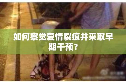 如何察觉爱情裂痕并采取早期干预？