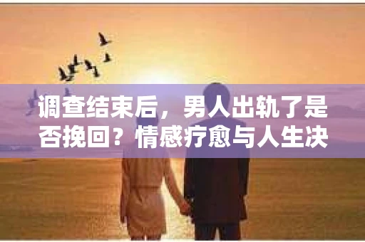 调查结束后，男人出轨了是否挽回？情感疗愈与人生决策的干货指南