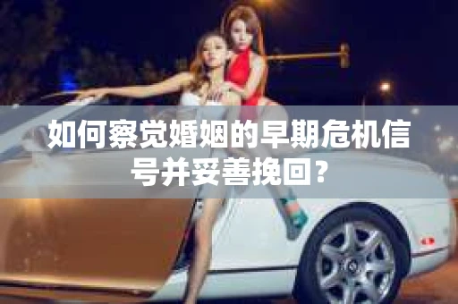 如何察觉婚姻的早期危机信号并妥善挽回？