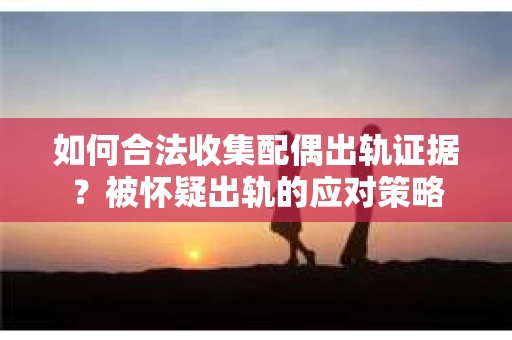 如何合法收集配偶出轨证据？被怀疑出轨的应对策略