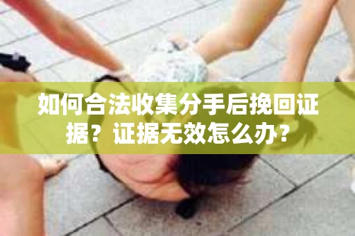 如何合法收集分手后挽回证据？证据无效怎么办？