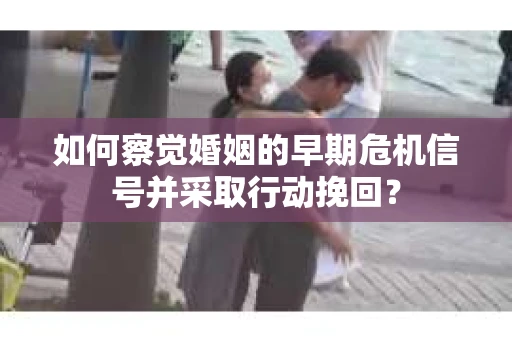 如何察觉婚姻的早期危机信号并采取行动挽回？