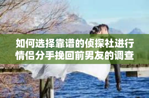 如何选择靠谱的侦探社进行情侣分手挽回前男友的调查？