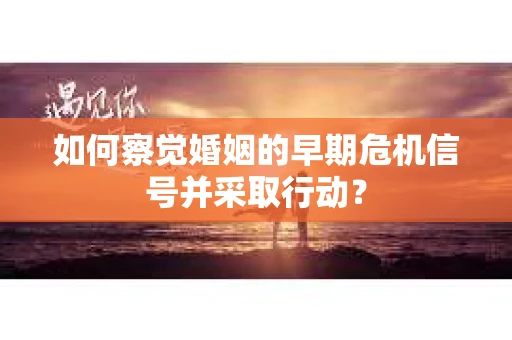 如何察觉婚姻的早期危机信号并采取行动？