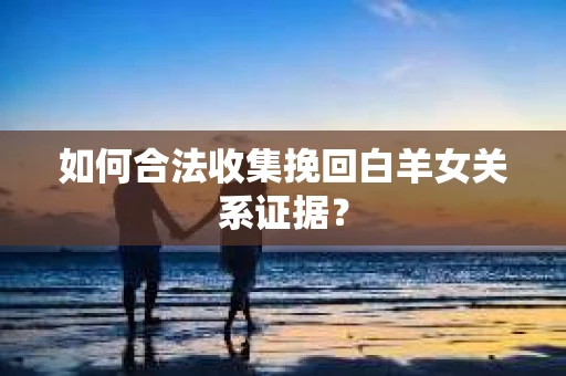 如何合法收集挽回白羊女关系证据？