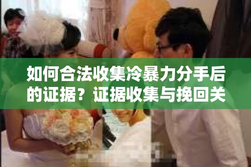 如何合法收集冷暴力分手后的证据？证据收集与挽回关系怎么办？