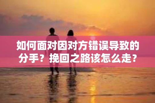 如何面对因对方错误导致的分手？挽回之路该怎么走？