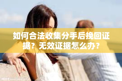 如何合法收集分手后挽回证据？无效证据怎么办？