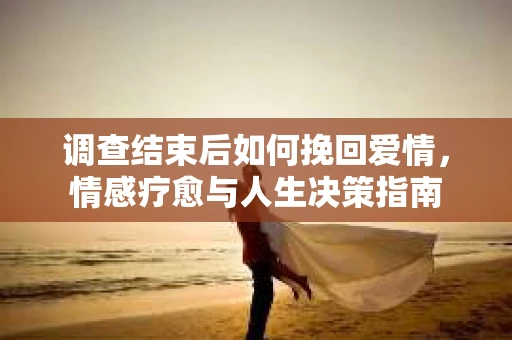 调查结束后如何挽回爱情,情感疗愈与人生决策指南 调查结束后如何挽回爱情,情感疗愈与人生决策指南