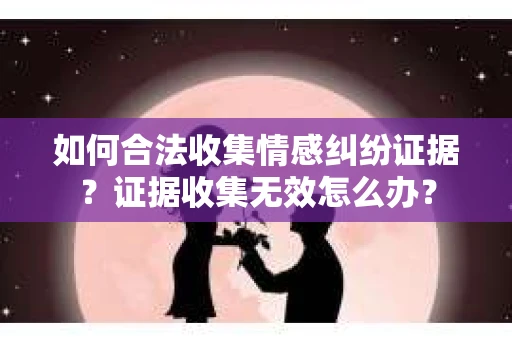 如何合法收集情感纠纷证据？证据收集无效怎么办？