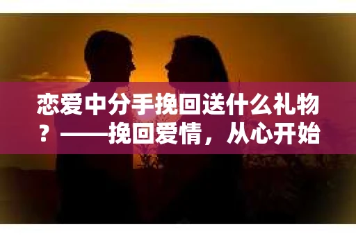 恋爱中分手挽回送什么礼物？——挽回爱情，从心开始