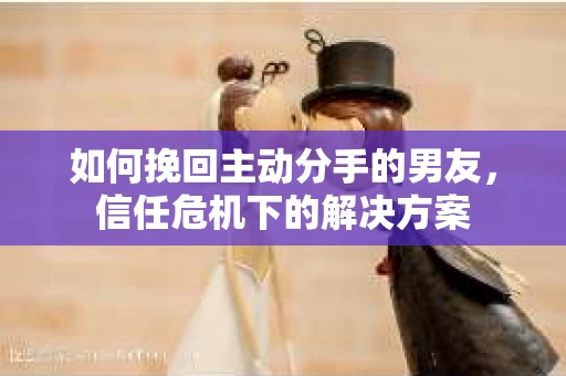 如何挽回主动分手的男友，信任危机下的解决方案