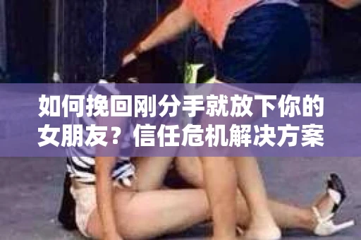 如何挽回刚分手就放下你的女朋友？信任危机解决方案