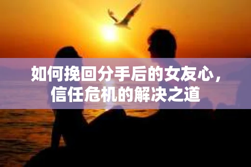 如何挽回分手后的女友心，信任危机的解决之道